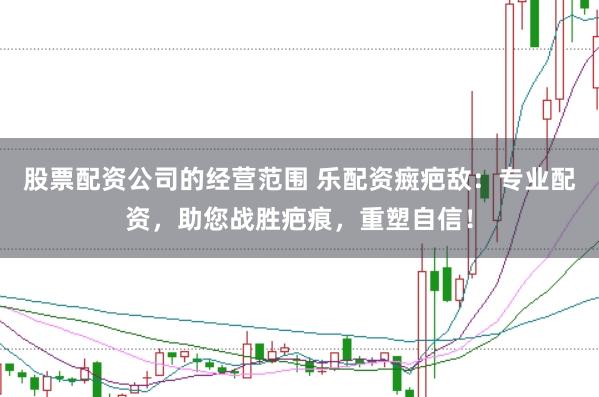 股票配资公司的经营范围 乐配资癍疤敌：专业配资，助您战胜疤痕，重塑自信！