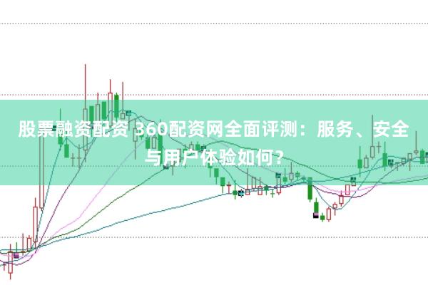 股票融资配资 360配资网全面评测：服务、安全与用户体验如何？