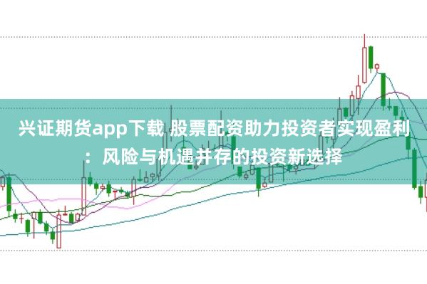 兴证期货app下载 股票配资助力投资者实现盈利：风险与机遇并存的投资新选择