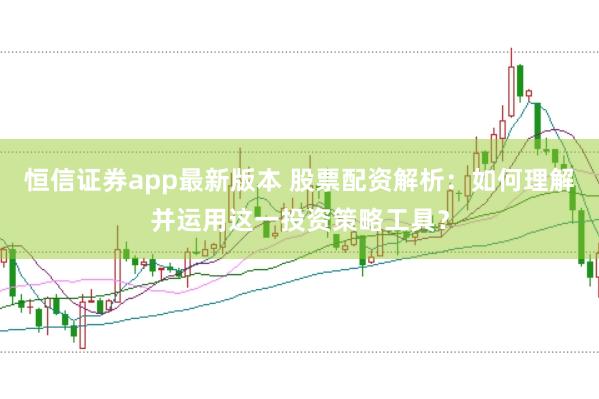 恒信证券app最新版本 股票配资解析：如何理解并运用这一投资策略工具？