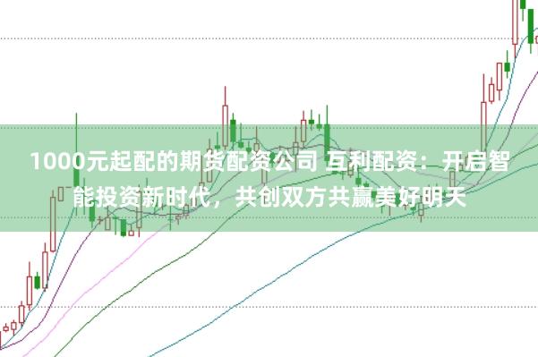 1000元起配的期货配资公司 互利配资：开启智能投资新时代，共创双方共赢美好明天
