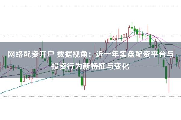 网络配资开户 数据视角：近一年实盘配资平台与投资行为新特征与变化