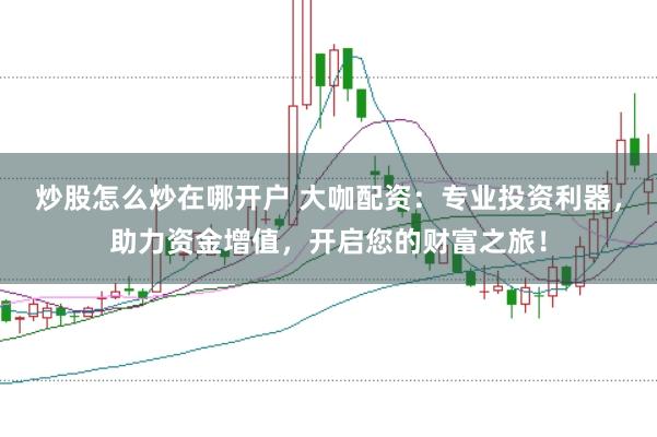 炒股怎么炒在哪开户 大咖配资：专业投资利器，助力资金增值，开启您的财富之旅！
