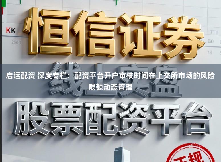 启运配资 深度专栏：配资平台开户审核时间在上交所市场的风险限额动态管理