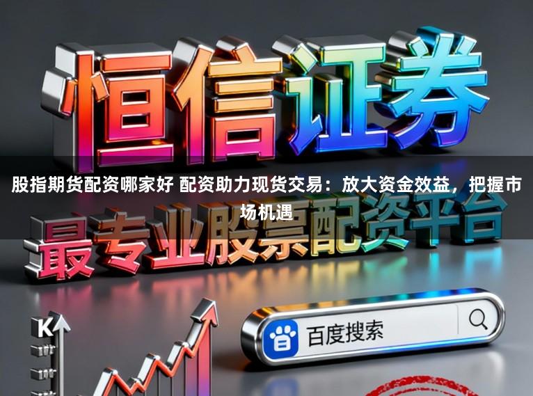 股指期货配资哪家好 配资助力现货交易：放大资金效益，把握市场机遇
