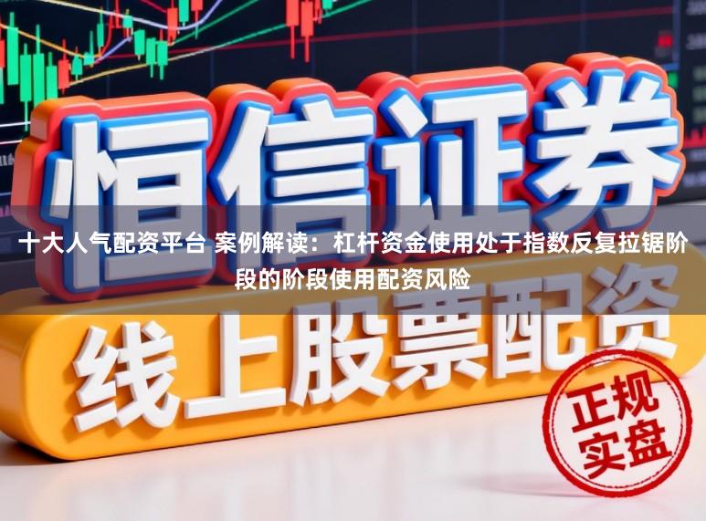 十大人气配资平台 案例解读：杠杆资金使用处于指数反复拉锯阶段的阶段使用配资风险