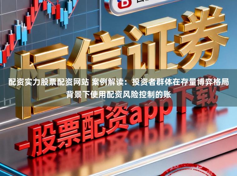 配资实力股票配资网站 案例解读：投资者群体在存量博弈格局背景下使用配资风险控制的账