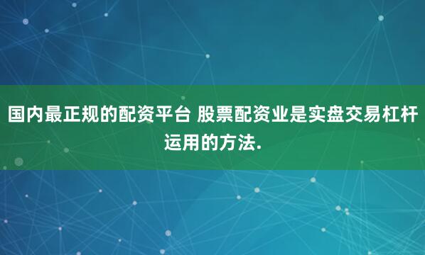 国内最正规的配资平台 股票配资业是实盘交易杠杆运用的方法.