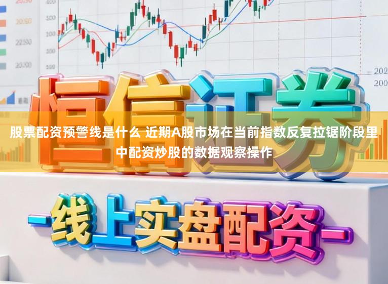 股票配资预警线是什么 近期A股市场在当前指数反复拉锯阶段里中配资炒股的数据观察操作