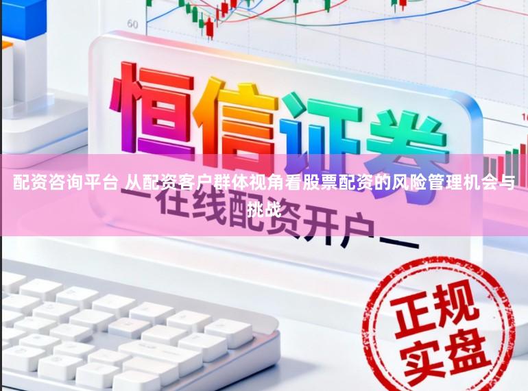 配资咨询平台 从配资客户群体视角看股票配资的风险管理机会与挑战