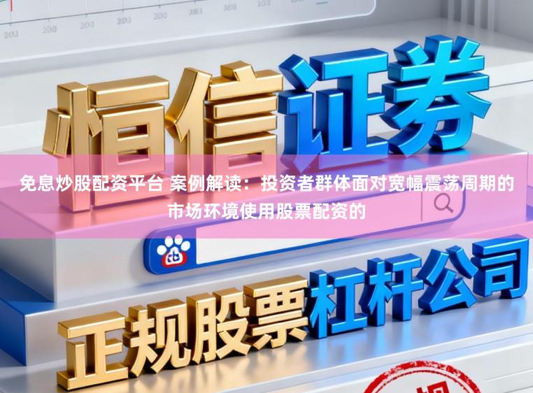 免息炒股配资平台 案例解读：投资者群体面对宽幅震荡周期的市场环境使用股票配资的